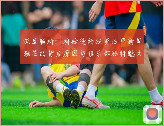 深度解析：裤袜德约投资法甲新军勒芒的背后原因与俱乐部独特魅力