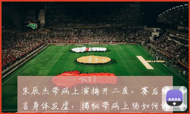 朱辰杰带病上演梅开二度,赛后坦言身体发虚,揭秘带病上场如何保持状态
