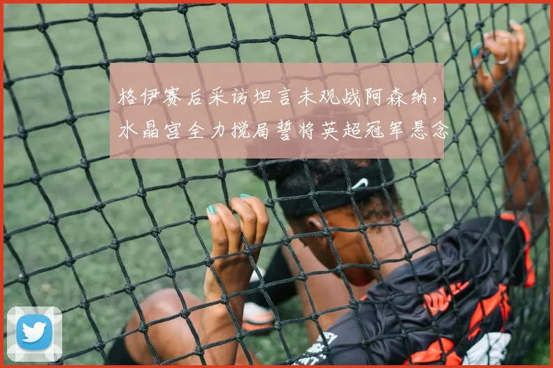 格伊赛后采访坦言未观战阿森纳，水晶宫全力搅局誓将英超冠军悬念保留至末轮