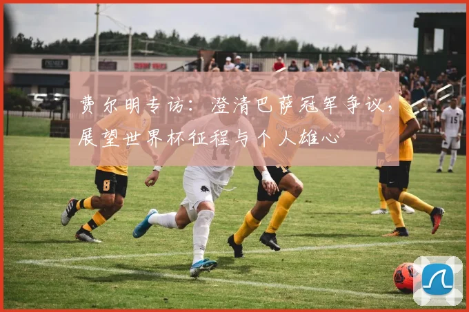 费尔明专访：澄清巴萨冠军争议，展望世界杯征程与个人雄心