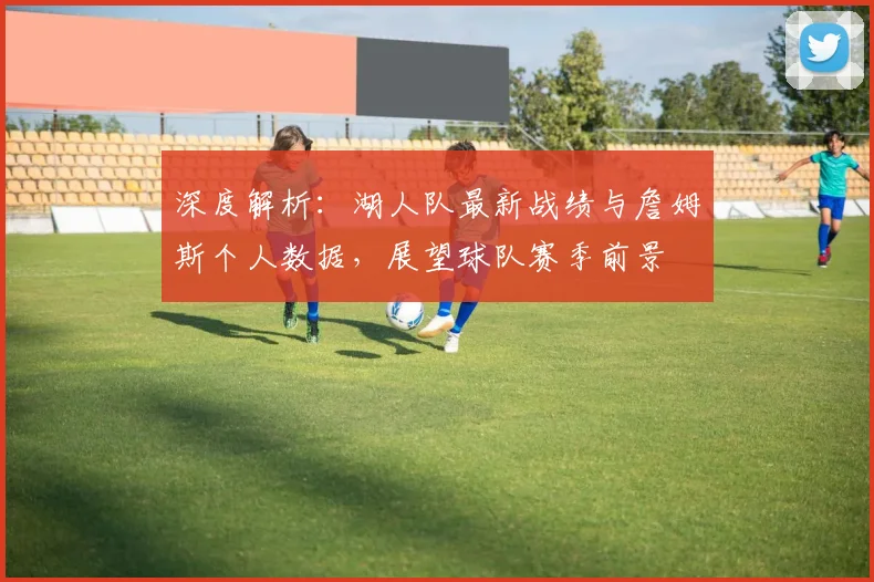 深度解析：湖人队最新战绩与詹姆斯个人数据，展望球队赛季前景
